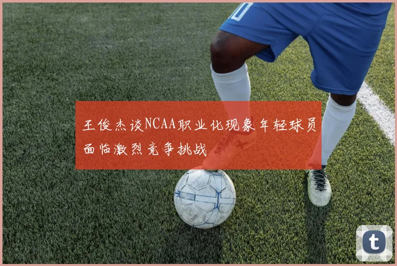 王俊杰谈NCAA职业化现象年轻球员面临激烈竞争挑战