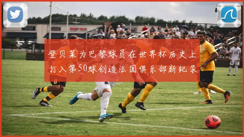 登贝莱为巴黎球员在世界杯历史上打入第50球创造法国俱乐部新纪录
