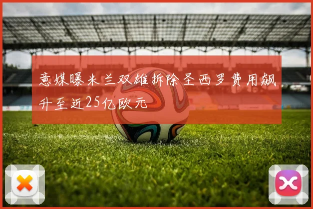 意媒曝米兰双雄拆除圣西罗费用飙升至近25亿欧元