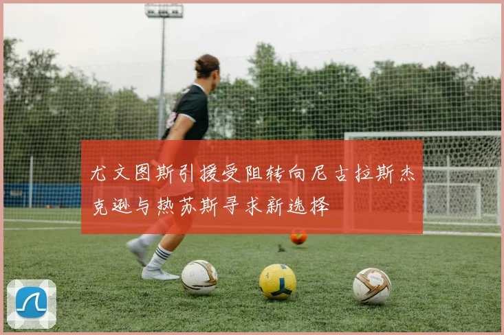 尤文图斯引援受阻转向尼古拉斯杰克逊与热苏斯寻求新选择