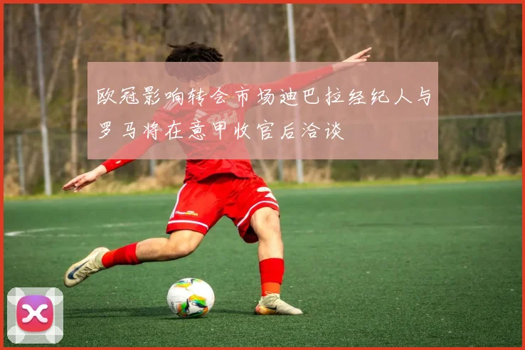 欧冠影响转会市场迪巴拉经纪人与罗马将在意甲收官后洽谈