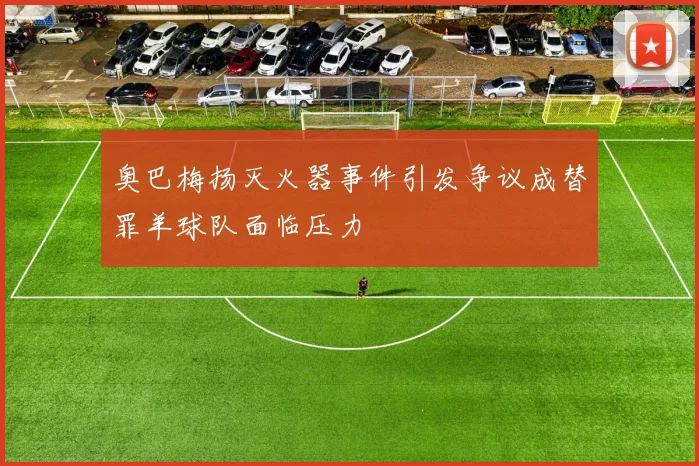 奥巴梅扬灭火器事件引发争议成替罪羊球队面临压力