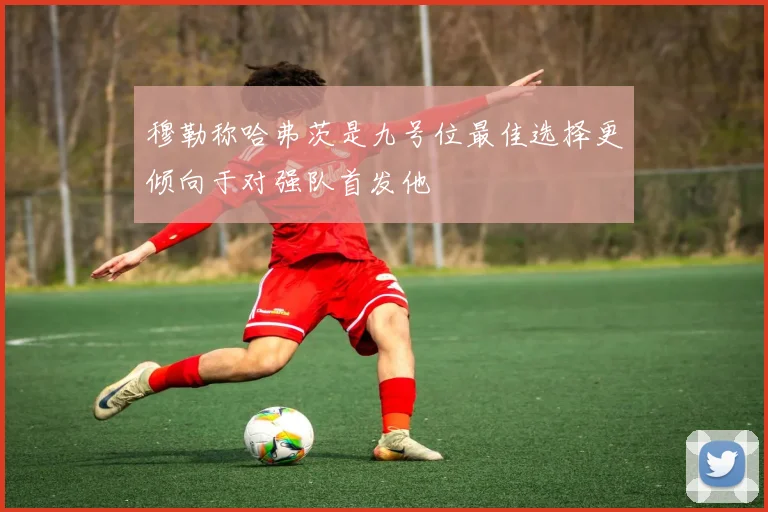 穆勒称哈弗茨是九号位最佳选择更倾向于对强队首发他