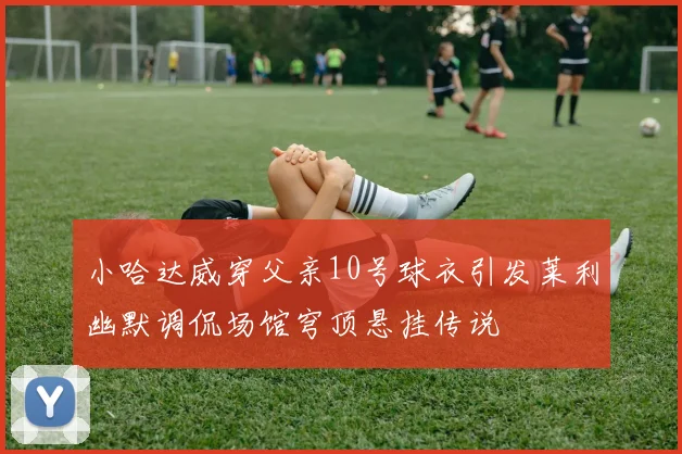 小哈达威穿父亲10号球衣引发莱利幽默调侃场馆穹顶悬挂传说