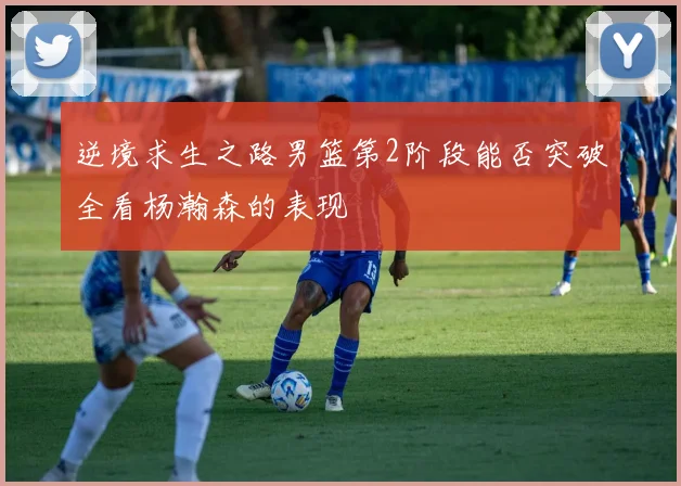逆境求生之路男篮第2阶段能否突破全看杨瀚森的表现
