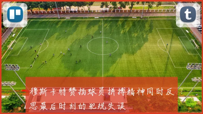 穆斯卡特赞扬球员拼搏精神同时反思最后时刻的犯规失误